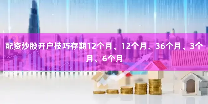 配资炒股开户技巧存期12个月、12个月、36个月、3个月、6个月