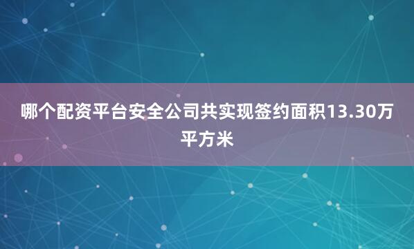 哪个配资平台安全公司共实现签约面积13.30万平方米