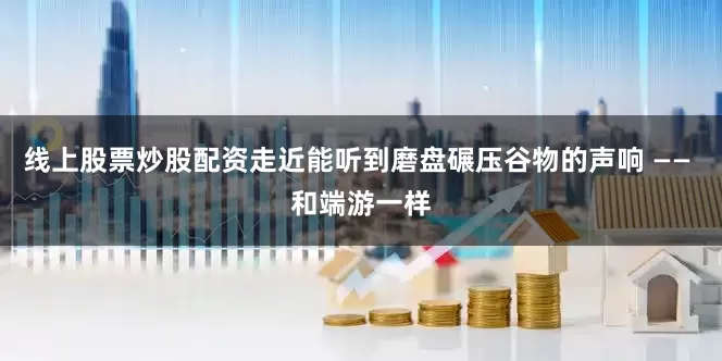 线上股票炒股配资走近能听到磨盘碾压谷物的声响 —— 和端游一样