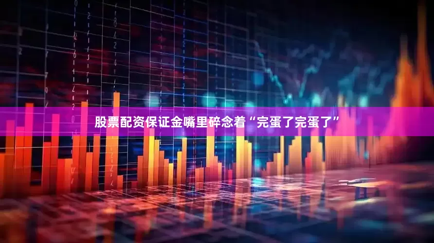 股票配资保证金嘴里碎念着“完蛋了完蛋了”