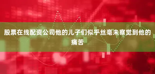 股票在线配资公司他的儿子们似乎丝毫未察觉到他的痛苦