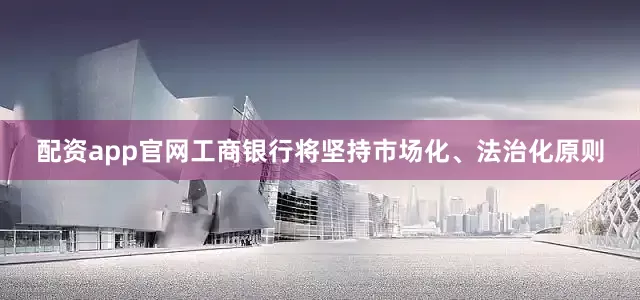 配资app官网工商银行将坚持市场化、法治化原则