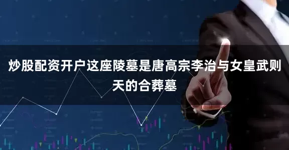 炒股配资开户这座陵墓是唐高宗李治与女皇武则天的合葬墓